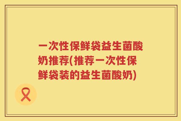 一次性保鲜袋益生菌酸奶推荐(推荐一次性保鲜袋装的益生菌酸奶)