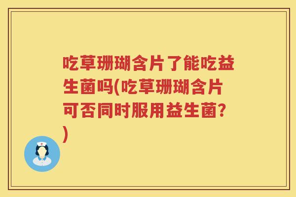 吃草珊瑚含片了能吃益生菌吗(吃草珊瑚含片可否同时服用益生菌？)