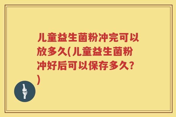 儿童益生菌粉冲完可以放多久(儿童益生菌粉冲好后可以保存多久？)