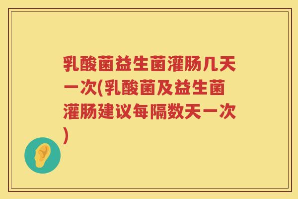 乳酸菌益生菌灌肠几天一次(乳酸菌及益生菌灌肠建议每隔数天一次)