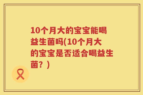 10个月大的宝宝能喝益生菌吗(10个月大的宝宝是否适合喝益生菌？)
