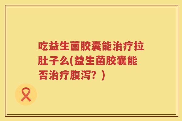 吃益生菌胶囊能治疗拉肚子么(益生菌胶囊能否治疗腹泻？)