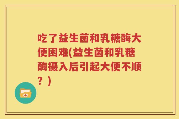 吃了益生菌和乳糖酶大便困难(益生菌和乳糖酶摄入后引起大便不顺？)