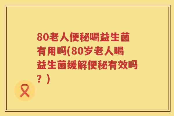 80老人便秘喝益生菌有用吗(80岁老人喝益生菌缓解便秘有效吗？)