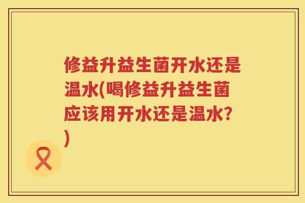 修益升益生菌开水还是温水(喝修益升益生菌应该用开水还是温水？)