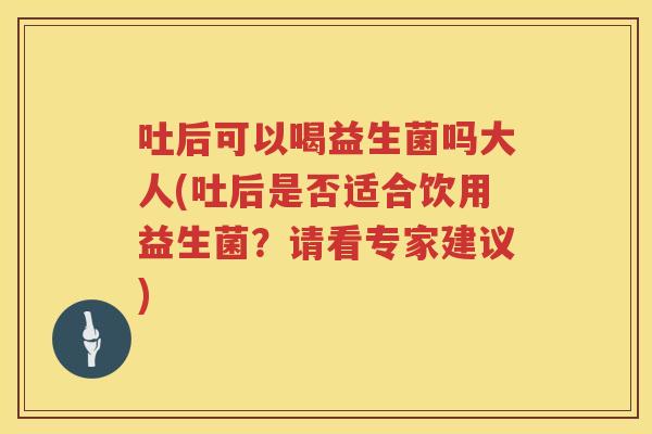 吐后可以喝益生菌吗大人(吐后是否适合饮用益生菌？请看专家建议)