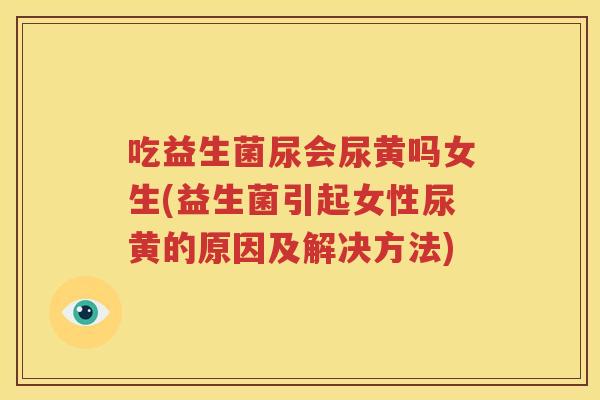 吃益生菌尿会尿黄吗女生(益生菌引起女性尿黄的原因及解决方法)
