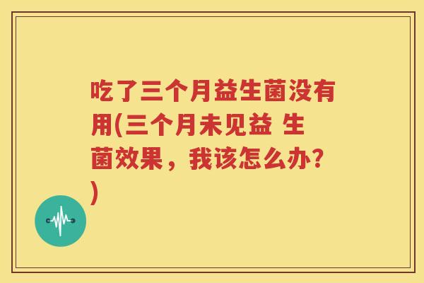 吃了三个月益生菌没有用(三个月未见益 生菌效果，我该怎么办？)