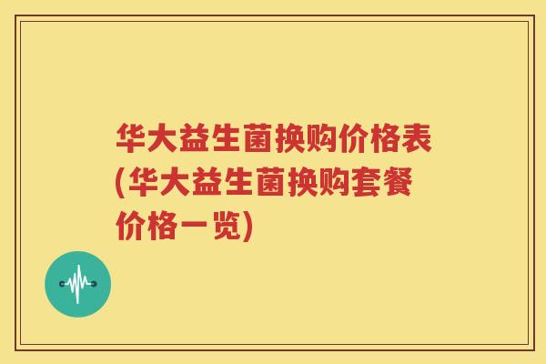 华大益生菌换购价格表(华大益生菌换购套餐价格一览)