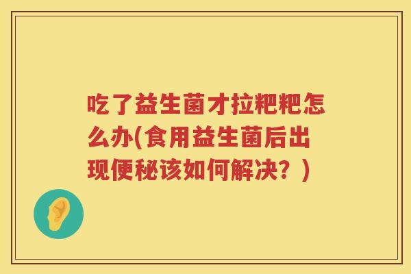 吃了益生菌才拉粑粑怎么办(食用益生菌后出现便秘该如何解决？)