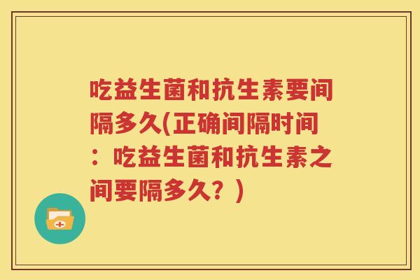 吃益生菌和抗生素要间隔多久(正确间隔时间：吃益生菌和抗生素之间要隔多久？)