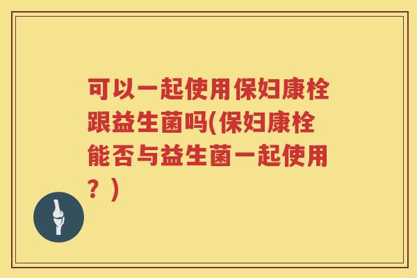 可以一起使用保妇康栓跟益生菌吗(保妇康栓能否与益生菌一起使用？)