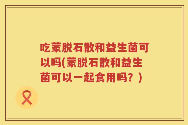 吃蒙脱石散和益生菌可以吗(蒙脱石散和益生菌可以一起食用吗？)
