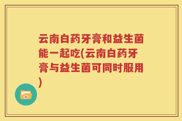 云南白药牙膏和益生菌能一起吃(云南白药牙膏与益生菌可同时服用)