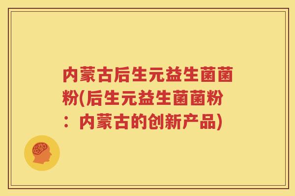 内蒙古后生元益生菌菌粉(后生元益生菌菌粉：内蒙古的创新产品)