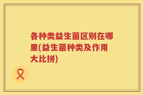 各种类益生菌区别在哪里(益生菌种类及作用大比拼)