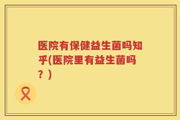 医院有保健益生菌吗知乎(医院里有益生菌吗？)