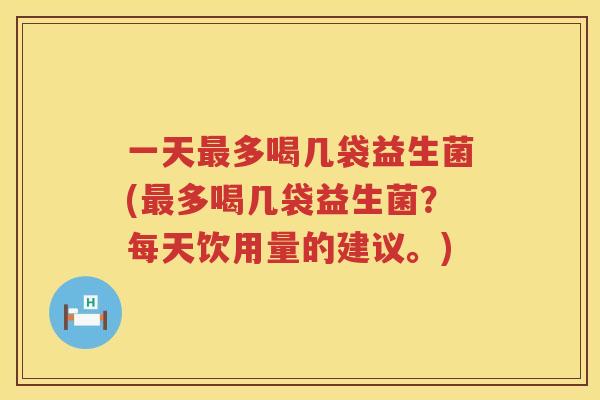 一天最多喝几袋益生菌(最多喝几袋益生菌？每天饮用量的建议。)