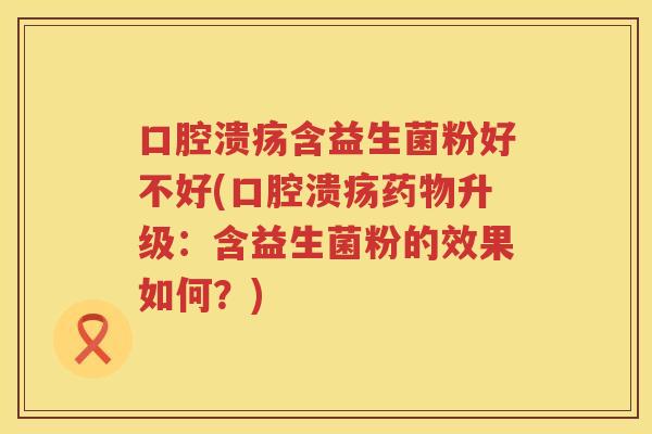 口腔溃疡含益生菌粉好不好(口腔溃疡药物升级：含益生菌粉的效果如何？)