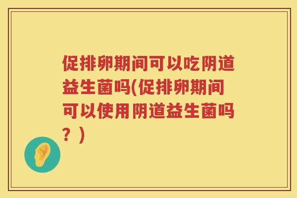 促排卵期间可以吃阴道益生菌吗(促排卵期间可以使用阴道益生菌吗？)