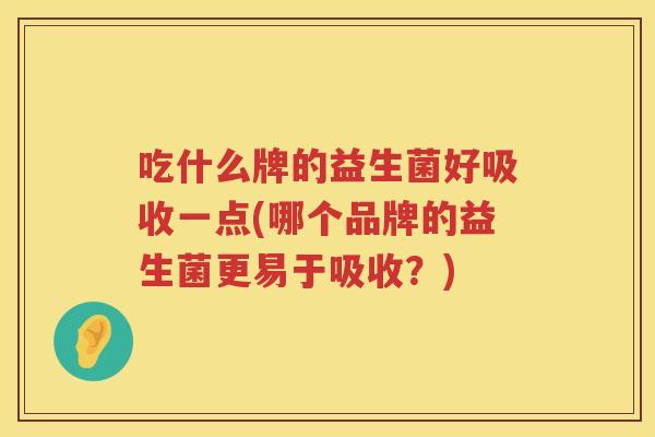 吃什么牌的益生菌好吸收一点(哪个品牌的益生菌更易于吸收？)