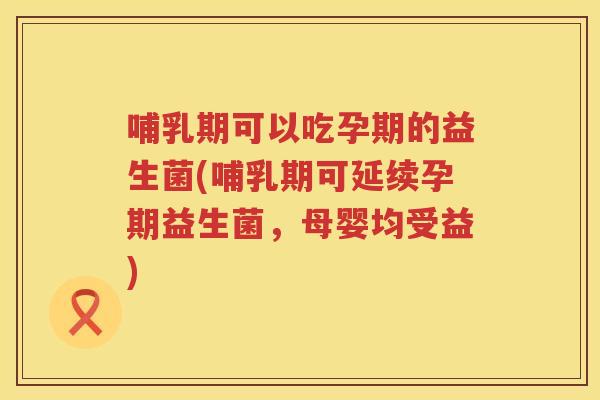 哺乳期可以吃孕期的益生菌(哺乳期可延续孕期益生菌，母婴均受益)