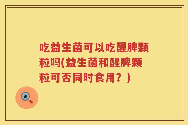 吃益生菌可以吃醒脾颗粒吗(益生菌和醒脾颗粒可否同时食用？)