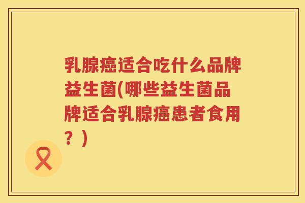 乳腺癌适合吃什么品牌益生菌(哪些益生菌品牌适合乳腺癌患者食用？)