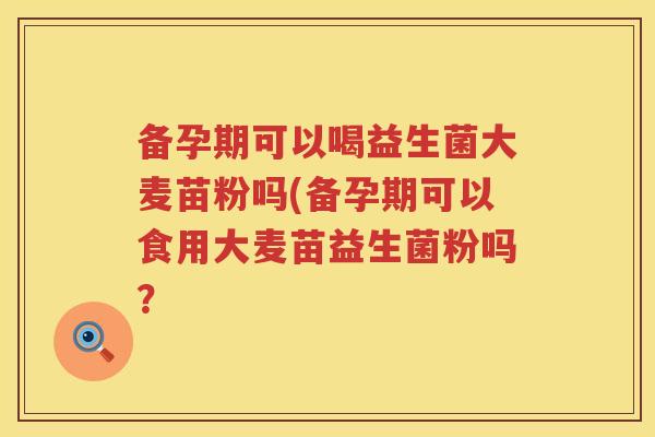 备孕期可以喝益生菌大麦苗粉吗(备孕期可以食用大麦苗益生菌粉吗？