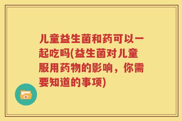 儿童益生菌和药可以一起吃吗(益生菌对儿童服用药物的影响，你需要知道的事项)