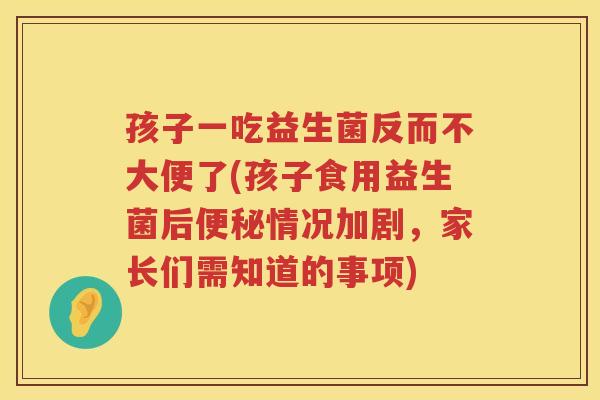 孩子一吃益生菌反而不大便了(孩子食用益生菌后便秘情况加剧，家长们需知道的事项)