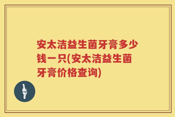 安太洁益生菌牙膏多少钱一只(安太洁益生菌牙膏价格查询)
