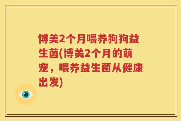 博美2个月喂养狗狗益生菌(博美2个月的萌宠，喂养益生菌从健康出发)