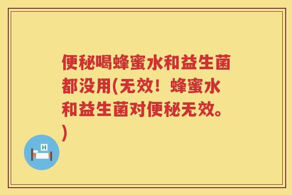 便秘喝蜂蜜水和益生菌都没用(无效！蜂蜜水和益生菌对便秘无效。)