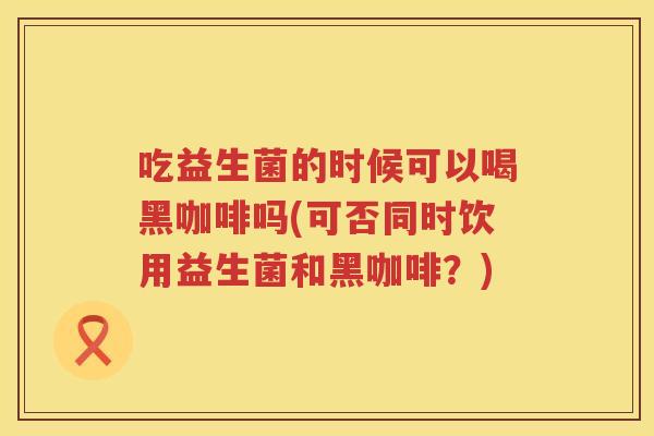 吃益生菌的时候可以喝黑咖啡吗(可否同时饮用益生菌和黑咖啡？)