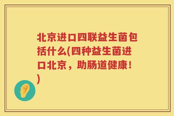 北京进口四联益生菌包括什么(四种益生菌进口北京，助肠道健康！)