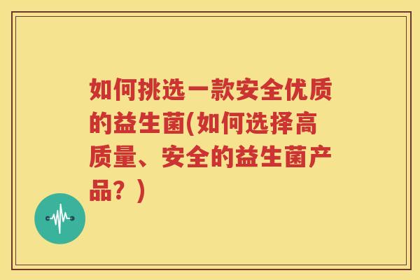 如何挑选一款安全优质的益生菌(如何选择高质量、安全的益生菌产品？)