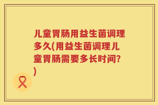 儿童胃肠用益生菌调理多久(用益生菌调理儿童胃肠需要多长时间？)