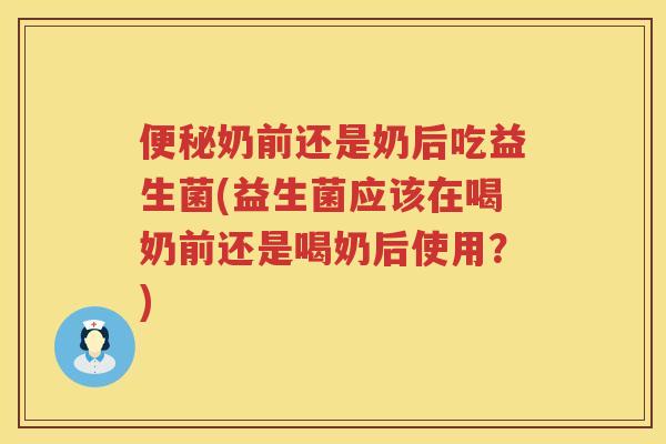 便秘奶前还是奶后吃益生菌(益生菌应该在喝奶前还是喝奶后使用？)