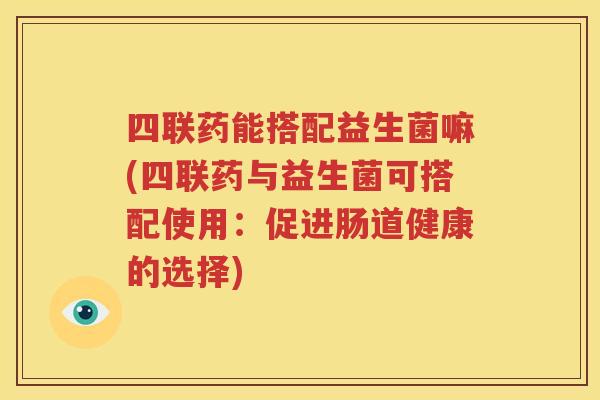 四联药能搭配益生菌嘛(四联药与益生菌可搭配使用：促进肠道健康的选择)