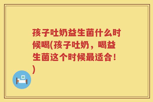 孩子吐奶益生菌什么时候喝(孩子吐奶，喝益生菌这个时候最适合！)