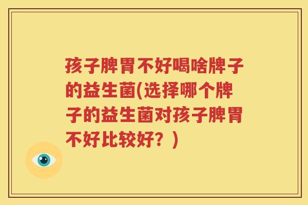 孩子脾胃不好喝啥牌子的益生菌(选择哪个牌子的益生菌对孩子脾胃不好比较好？)