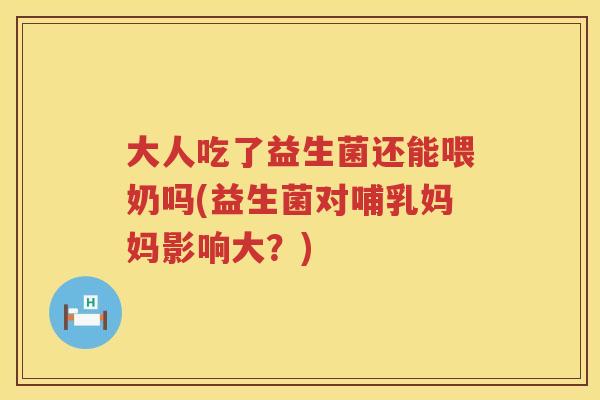 大人吃了益生菌还能喂奶吗(益生菌对哺乳妈妈影响大？)