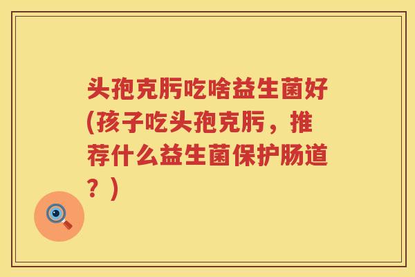 头孢克肟吃啥益生菌好(孩子吃头孢克肟，推荐什么益生菌保护肠道？)