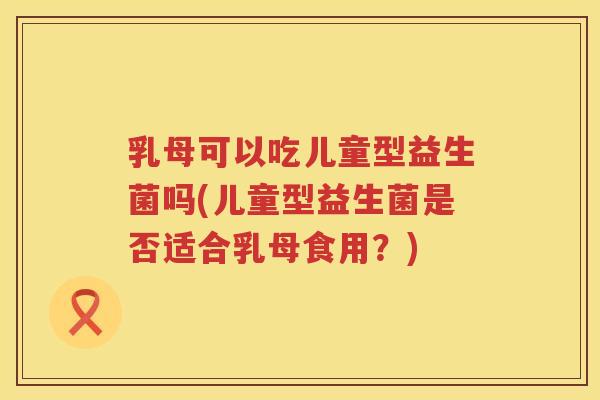 乳母可以吃儿童型益生菌吗(儿童型益生菌是否适合乳母食用？)