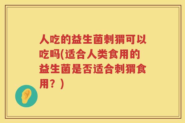 人吃的益生菌刺猬可以吃吗(适合人类食用的益生菌是否适合刺猬食用？)
