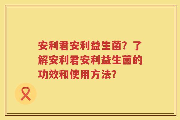 安利君安利益生菌？了解安利君安利益生菌的功效和使用方法？