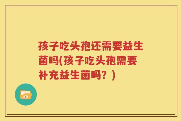 孩子吃头孢还需要益生菌吗(孩子吃头孢需要补充益生菌吗？)