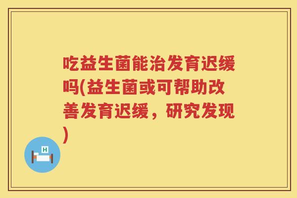 吃益生菌能治发育迟缓吗(益生菌或可帮助改善发育迟缓，研究发现)