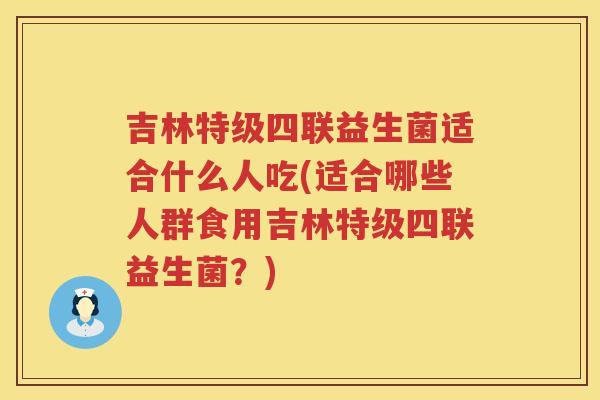 吉林特级四联益生菌适合什么人吃(适合哪些人群食用吉林特级四联益生菌？)